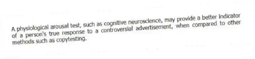A physiological arousal test, such as cognitive neuroscience, may provide a better indicator of a person's true response to a controversial advertisement, when compared to other methods such as copytesting.