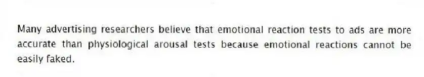 Many advertising researchers believe that emotional reaction tests to ads are more accurate than physiological arousal tests because emotional reactions cannot be easily faked.