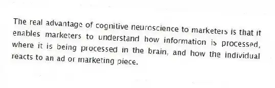 The real advantage of cognitive neuroscience to marketers is that it enables marketers to understand how information is processed, where it is being processed in the brain, and how the individual reacts to an ad or marketing piece.