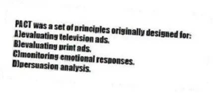 PACT was a set of principles originally designed for:
A)evaluating television ads.
B)evaluating print ads.
C)monitoring emotional responses.
D)persuasion analysis.