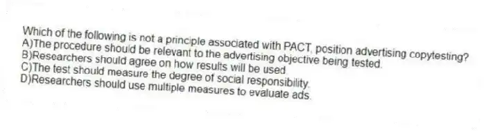 Which of the following is not a principle associated with PACT, position advertising copytesting?
A)The procedure should be relevant to the advertising objective being tested.
B)Researchers should agree on how results will be used.
C)The test should measure the degree of social responsibility.
D)Researchers should use multiple measures to evaluate ads.