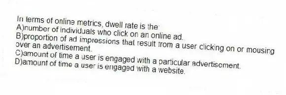 In terms of online metrics, dwell rate is the:
A)number of individuals who click on an online ad.
B)proportion of ad impressions that result from a user clicking on or mousing over an advertisement.
C)amount of time a user is engaged with a particular advertisement.
D)amount of time a user is engaged with a website.