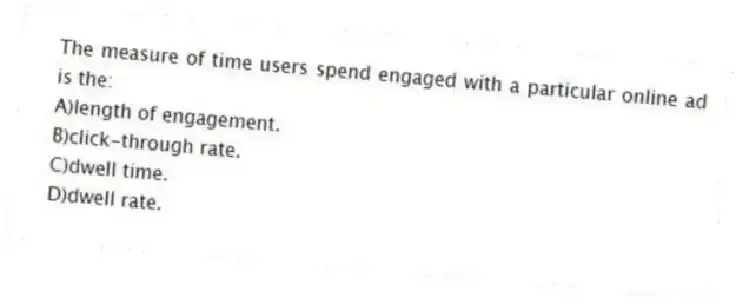 The measure of time users spend engaged with a particular online ad is the:
A)length of engagement.
B)click-through rate.
C)dwell time.
D)dwell rate.