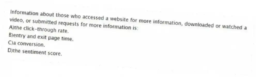Information about those who accessed a website for more information, downloaded or watched a video, or submitted requests for more information is:
A)the click-through rate.
B)entry and exit page time.
C)a conversion.
D)the sentiment score.