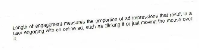 Length of engagement measures the proportion of ad impressions that result in a user engaging with an online ad, such as clicking it or just moving the mouse over it.