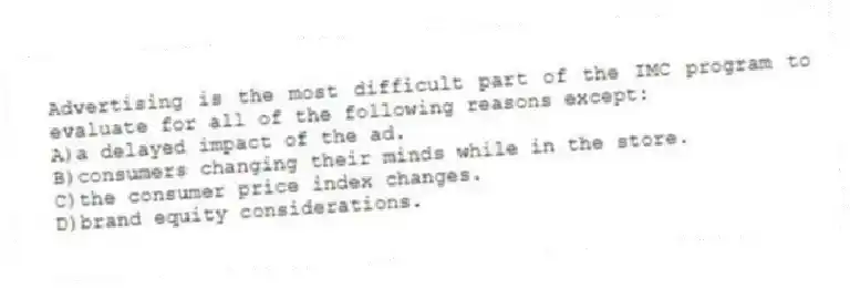 Advertising is the most difficult part of the IMC program to evaluate for all of the following reasons except:
A)a delayed impact of the ad.
B)consumers changing their minds while in the store.
C)the consumer price index changes.
D)brand equity considerations.