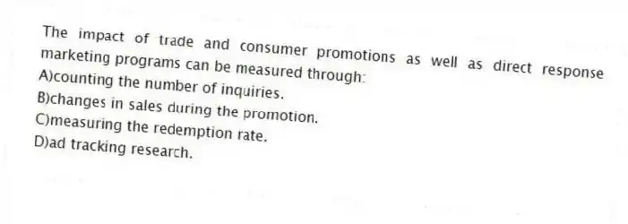 The impact of trade and consumer promotions as well as direct response marketing programs can be measured through:
A)counting the number of inquiries.
B)changes in sales during the promotion.
C)measuring the redemption rate.
D)ad tracking research.