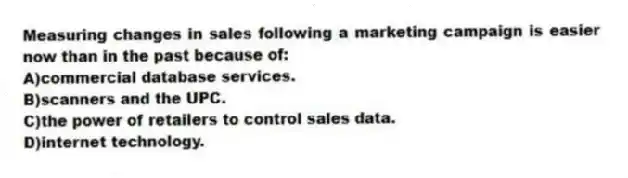 Measuring changes in sales following a marketing campaign is easier now than in the past because of:
A)commercial database services.
B)scanners and the UPC.
C)the power of retailers to control sales data.
D)internet technology.