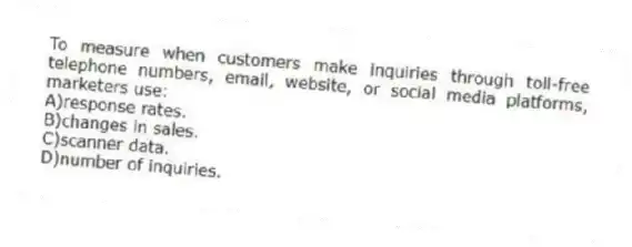 To measure when customers make inquiries through toll-free telephone numbers, email, website, or social media platforms, marketers use:
A)response rates.
B)changes in sales.
C)scanner data.
D)number of inquiries.