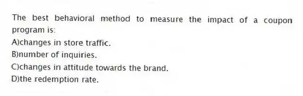 The best behavioral method to measure the impact of a coupon program is:
A)changes in store traffic.
B)number of inquiries.
C)changes in attitude towards the brand.
D)the redemption rate.