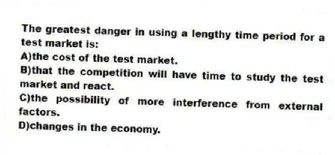 The greatest danger in using a lengthy time period for a test market is:
A)the cost of the test market.
B)that the competition will have time to study the test market and react.
C)the possibility of more interference from external factors.
D)changes in the economy.