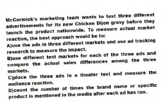McCormick's marketing team wants to test three different advertisements for its new Chicken Dijon gravy before they launch the product nationwide. To measure actual market reaction, the best approach would be to:
A)use the ads in three different markets and use ad tracking research to measure the impact.
B)use different test markets for each of the three ads and compare the actual sales differences among the three markets.
C)place the three ads in a theater test and measure the audience reaction.
D)count the number of times the brand name or specific product is mentioned in the media after each ad has run.