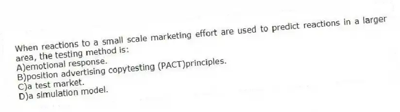 When reactions to a small scale marketing effort are used to predict reactions in a larger area, the testing method is:
A)emotional response.
B)position advertising copytesting (PACT)principles.
C)a test market.
D)a simulation model.