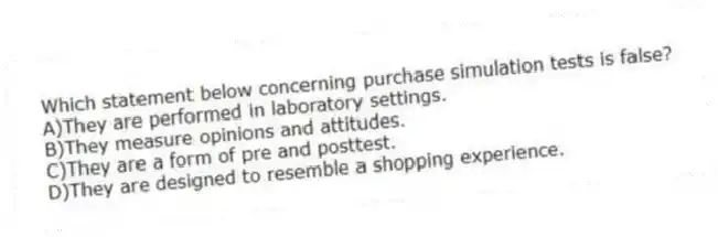 Which statement below concerning purchase simulation tests is false?
A)They are performed in laboratory settings.
B)They measure opinions and attitudes.
C)They are a form of pre and posttest.
D)They are designed to resemble a shopping experience.