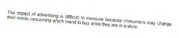 The impact of advertising is difficult to measure because consumers may change their minds concerning which brand to buy while they are in a store.