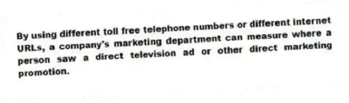 By using different toll free telephone numbers or different internet URLs, a company's marketing department can measure where a person saw a direct television ad or other direct marketing promotion.