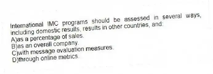 International IMC programs should be assessed in several ways, including domestic results, results in other countries, and:
A)as a percentage of sales.
B)as an overall company.
C)with message evaluation measures.
D)through online metrics.