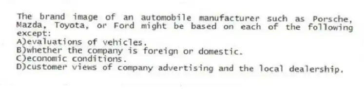 The brand image of an automobile manufacturer such as Porsche, Mazda, Toyota, or Ford might be based on each of the following except:
A)evaluations of vehicles.
B)whether the company is foreign or domestic.
C)economic conditions.
D)customer views of company advertising and the local dealership.