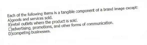 Each of the following items is a tangible component of a brand image except:
A)goods and services sold.
B)retail outlets where the product is sold.
C)advertising, promotions, and other forms of communication.
D)competing businesses.