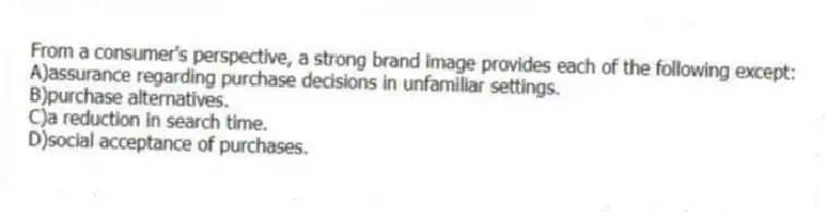From a consumer's perspective, a strong brand image provides each of the following except:
A)assurance regarding purchase decisions in unfamiliar settings.
B)purchase alternatives.
C)a reduction in search time.
D)social acceptance of purchases.