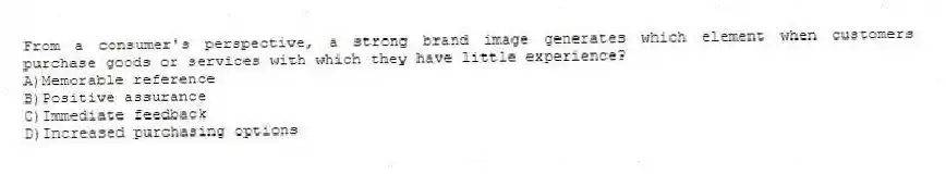 From a consumer's perspective, a strong brand image generates which element when customers purchase goods or services with which they have little experience?
A)Memorable reference
B)Positive assurance
C)Immediate feedback
D)Increased purchasing options