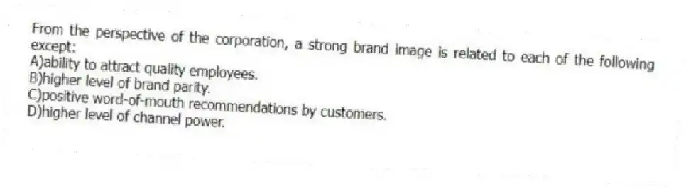 From the perspective of the corporation, a strong brand image is related to each of the following except:
A)ability to attract quality employees.
B)higher level of brand parity.
C)positive word-of-mouth recommendations by customers.
D)higher level of channel power.