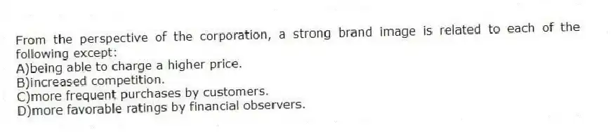 From the perspective of the corporation, a strong brand image is related to each of the following except:
A)being able to charge a higher price.
B)increased competition.
C)more frequent purchases by customers.
D)more favorable ratings by financial observers.
