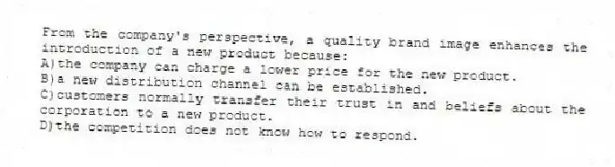 From the company's perspective, a quality brand image enhances the introduction of a new product because:
A)the company can charge a lower price for the new product.
B)a new distribution channel can be established.
C)customers normally transfer their trust in and beliefs about the corporation to a new product.
D)the competition does not know how to respond.
