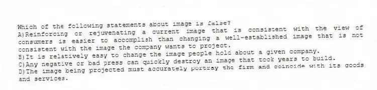 Which of the following statements about image is false?
A)Reinforcing or rejuvenating a current image that is consistent with the view of consumers is easier to accomplish than changing a well-established image that is not consistent with the image the company wants to project.
B)It is relatively easy to change the image people hold about a given company.
C)Any negative or bad press can quickly destroy an image that took years to build.
D)The image being projected must accurately portray the firm and coincide with its goods and services.