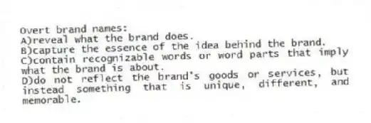 Overt brand names:
A)reveal what the brand does.
B)capture the essence of the idea behind the brand.
C)contain recognizable words or word parts that imply what the brand is about.
D)do not reflect the brand's goods or services, but instead something that is unique, different, and memorable.