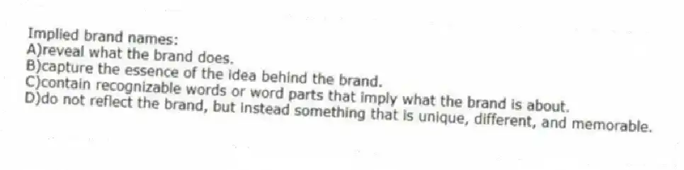 Implied brand names:
A)reveal what the brand does.
B)capture the essence of the idea behind the brand.
C)contain recognizable words or word parts that imply what the brand is about.
D)do not reflect the brand, but instead something that is unique, different, and memorable.