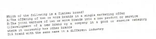 Which of the following is a flanker brand?
A)The offering of two or more brands in a single marketing offer
B)The joint venture of two or more brands into a new product or service
C)Development of a new brand by a company in a good or service category where it currently has other brands
D)A brand with the same name in a different industry