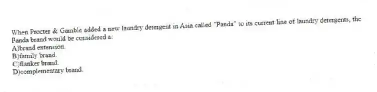 When Procter & Gamble added a new laundry detergent in Asia called "Panda" to its current line of laundry detergents, the Panda brand would be considered a:
A)brand extension.
B)family brand.
C)flanker brand.
D)complementary brand.