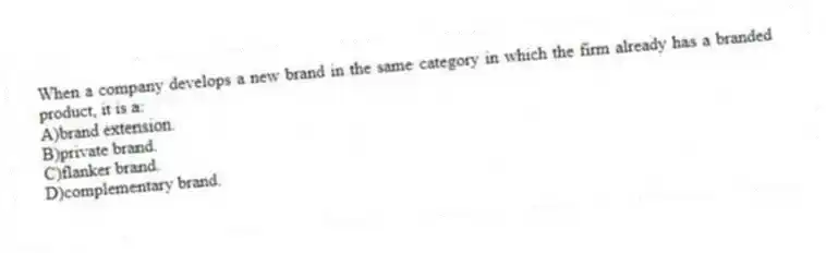 When a company develops a new brand in the same category in which the firm already has a branded product, it is a:
A)brand extension.
B)private brand.
C)flanker brand.
D)complementary brand.