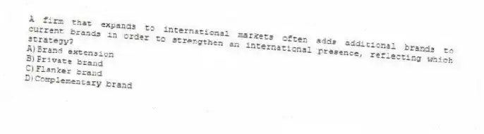 A firm that expands to international markets often adds additional brands to current brands in order to strengthen an international presence, reflecting which strategy?
A)Brand extension
B)Private brand
C)Flanker brand
D)Complementary brand