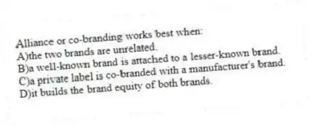 Alliance or co-branding works best when:
A)the two brands are unrelated.
B)a well-known brand is attached to a lesser-known brand.
C)a private label is co-branded with a manufacturer's brand.
D)it builds the brand equity of both brands.