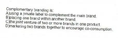 Complementary branding is:
A)using a private label to complement the main brand.
B)placing one brand within another brand.
C)the joint venture of two or more brands in one product.
D)marketing two brands together to encourage co-consumption.
