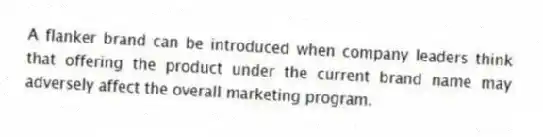 A flanker brand can be introduced when company leaders think that offering the product under the current brand name may adversely affect the overall marketing program.