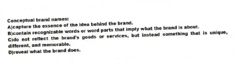 Conceptual brand names:
A)capture the essence of the idea behind the brand.
B)contain recognizable words or word parts that imply what the brand is about.
C)do not reflect the brand's goods or services, but instead something that is unique, different, and memorable.
D)reveal what the brand does.