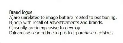 Brand logos:
A)are unrelated to image but are related to positioning.
B)help with recall of advertisements and brands.
C)usually are inexpensive to develop.
D)increase search time in product purchase decisions.