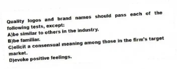 Quality logos and brand names should pass each of the following tests, except:
A)be similar to others in the industry.
B)be familiar.
C)elicit a consensual meaning among those in the firm's target market.
D)evoke positive feelings.