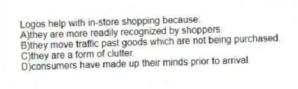 Logos help with in-store shopping because:
A)they are more readily recognized by shoppers.
B)they move traffic past goods which are not being purchased.
C)they are a form of clutter.
D)consumers have made up their minds prior to arrival.