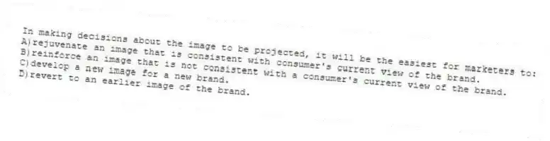 In making decisions about the image to be projected, it will be the easiest for marketers to:
A)rejuvenate an image that is consistent with consumer's current view of the brand.
B)reinforce an image that is not consistent with a consumer's current view of the brand.
C)develop a new image for a new brand.
D)revert to an earlier image of the brand.