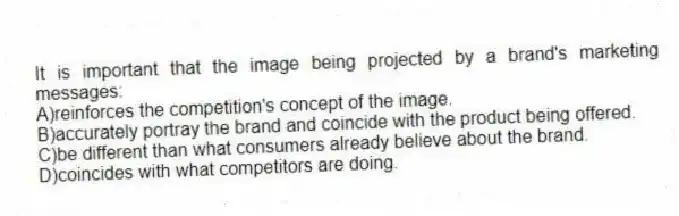 It is important that the image being projected by a brand's marketing messages:
A)reinforces the competition's concept of the image.
B)accurately portray the brand and coincide with the product being offered.
C)be different than what consumers already believe about the brand.
D)coincides with what competitors are doing.