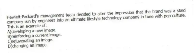 Hewlett-Packard's management team decided to alter the impression that the brand was a staid company run by engineers into an ultimate lifestyle technology company in tune with pop culture. This is an example of:
A)developing a new image.
B)reinforcing a current image.
C)rejuvenating an image.
D)changing an image.