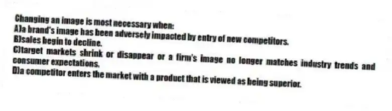 Changing an image is most necessary when:
A)a brand's image has been adversely impacted by entry of new competitors.
B)sales begin to decline.
C)target markets shrink or disappear or a firm's image no longer matches industry trends and consumer expectations.
D)a competitor enters the market with a product that is viewed as being superior.