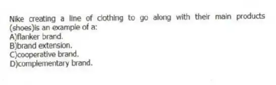 Nike creating a line of clothing to go along with their main products (shoes)is an example of a:
A)flanker brand.
B)brand extension.
C)cooperative brand.
D)complementary brand.
