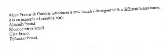 When Procter & Gamble introduces a new laundry detergent with a different brand name, it is an example of creating a(n):
A)family brand.
B)cooperative brand.
C)co-brand.
D)flanker brand.