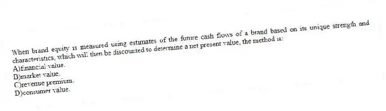 When brand equity is measured using estimates of the future cash flows of a brand based on its unique strength and characteristics, which will then be discounted to determine a net present value, the method is:
A)financial value.
B)market value.
C)revenue premium.
D)consumer value.