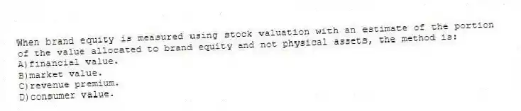 When brand equity is measured using stock valuation with an estimate of the portion of the value allocated to brand equity and not physical assets, the method is:
A)financial value.
B)market value.
C)revenue premium.
D)consumer value.